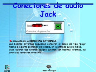 Conectores de audio
Jack
Conexión de las BOCINAS EXTERNAS.
Las bocinas externas requieren conectar el cable de tipo "plug"
macho a la parte posterior del chasis, en la entrada que se indica.
Cabe aclarar que algunos equipos cuentan con bocinas internas, las
cuales no requieren conexión.
Menú Principal
Atrás
 