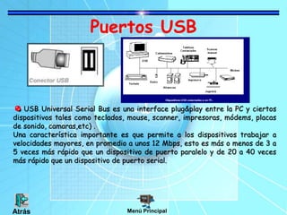 Puertos USB
USB Universal Serial Bus es una interface plug&play entre la PC y ciertos
dispositivos tales como teclados, mouse, scanner, impresoras, módems, placas
de sonido, camaras,etc) .
Una característica importante es que permite a los dispositivos trabajar a
velocidades mayores, en promedio a unos 12 Mbps, esto es más o menos de 3 a
5 veces más rápido que un dispositivo de puerto paralelo y de 20 a 40 veces
más rápido que un dispositivo de puerto serial.
Menú Principal
Atrás
 