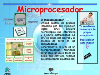 Microprocesador
Te enseñamos
como armar tu
propio
computador
Has click en
esta imagen
El Microprocesador
Unidad central de proceso
(conocida por sus siglas en
inglés, CPU), circuito
microscópico que interpreta
y ejecuta instrucciones. La
CPU se ocupa del control y el
proceso de datos en las
computadoras.
Generalmente, la CPU es un
microprocesador fabricado
en un chip, un único trozo de
silicio que contiene millones
de componentes electrónicos.
Menú Principal
Atrás
 