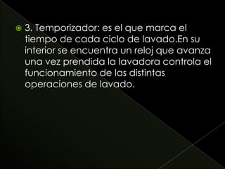  3. Temporizador: es el que marca el
tiempo de cada ciclo de lavado.En su
interior se encuentra un reloj que avanza
una vez prendida la lavadora controla el
funcionamiento de las distintas
operaciones de lavado.
 