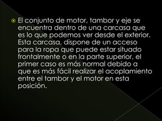  El conjunto de motor, tambor y eje se
encuentra dentro de una carcasa que
es lo que podemos ver desde el exterior.
Esta carcasa, dispone de un acceso
para la ropa que puede estar situado
frontalmente o en la parte superior, el
primer caso es más normal debido a
que es más fácil realizar el acoplamiento
entre el tambor y el motor en esta
posición.
 