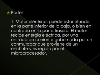  Partes
1. Motor eléctrico: puede estar situado
en la parte inferior de la caja, o bien en
centrado en la parte trasera. El motor
recibe energía eléctrica, por una
entrada de corriente gobernada por un
conmutador que proviene de un
enchufe y es regido por el
microprocesador.
 