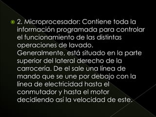 2. Microprocesador: Contiene toda la
información programada para controlar
el funcionamiento de las distintas
operaciones de lavado.
Generalmente, está situado en la parte
superior del lateral derecho de la
carrocería. De el sale una línea de
mando que se une por debajo con la
línea de electricidad hasta el
conmutador y hasta el motor
decidiendo así la velocidad de este.
 