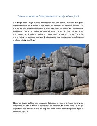 Conoce las ruinas de Sacsayhuaman en tu viaje a Cusco, Perú
Si estás planeando viajar a Cusco, recuerda que esta zona de Perú es mucho más que la
imponente ciudadela de Machu Picchu. Desde los andenes que innovaron la agricultura
del pueblo inca, hasta las increíbles iglesias virreinales, las ruinas de Sacsayhuaman
también son uno de los muchos ejemplos del pasado glorioso del Perú, así como de la
gran cantidad de ruinas incas que han sido encontradas cerca de la ciudad de Cusco. Por
ello en Intiways te ofrece un programa de lujo para que no te pierdas estos espectaculares
destinos turísticos en Cusco.
No se precisa de un historiador para saber la importancia que tenía Cusco como centro
ceremonial importante dentro de la compleja organización del imperio Inca. La energía
sagrada de esta hermosa ciudad aún se puede sentir incluso tras haber pasado siglos de
conquista española.
 