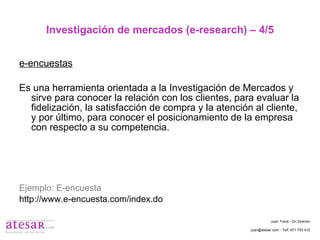 Investigación de mercados (e-research) – 4/5 e-encuestas Es una herramienta orientada a la Investigación de Mercados y sirve para conocer la relación con los clientes, para evaluar la fidelización, la satisfacción de compra y la atención al cliente, y por último, para conocer el posicionamiento de la empresa con respecto a su competencia. Ejemplo: E-encuesta http://www.e-encuesta.com/index.do Juan Travé - On Director juan@atesar.com - Telf. 971 753 415 