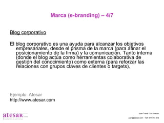 Marca (e-branding) – 4/7 Blog corporativo El blog corporativo es una ayuda para alcanzar los objetivos empresariales, desde el prisma de la marca (para afinar el posicionamiento de la firma) y la comunicación. Tanto interna (donde el blog actúa como herramientas colaborativa de gestión del conocimiento) como externa (para reforzar las relaciones con grupos claves de clientes o targets). Ejemplo: Atesar http://www.atesar.com Juan Travé - On Director juan@atesar.com - Telf. 971 753 415 