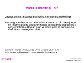 Marca (e-branding) – 6/7 Juegos online (e-games marketing y m-games marketing) Los juegos online están orientados a la marca. Un buen juego en Internet puede arrastrar masas de usuarios dispuestos a consumir horas. Son un gran vehículo para la transmisión viral de un mensaje en la red. Ejemplo: marca Oreo, juego Oreo Double Stuf Race http://www.nabiscoworld.com/oreo/dsrl/home.aspx Juan Travé - On Director juan@atesar.com - Telf. 971 753 415 