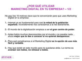 ¿POR QUÉ UTILIZAR  MARKETING DIGITAL EN TU EMPRESA? – 1/2 He aquí los 10 motivos clave que te convencerán para que uses Marketing Digital en tu empresa: 1.- Internet ya es fundamental para casi  la mitad de la población española . Increíblemente nos conectamos a la red diariamente. 2.- El mundo de la digitalización empieza a ser  el gran centro de poder . 3.- Antes había muchos desconocidos por el mundo y no pasaba nada… ahora  mejor que te des a conocer si no quieres desaparecer . 4.- Para qué complicarnos si el Marketing Digital  es la opción de uso más fácil y rentable . 5.- Hay que existir en este mundo para no quedarse atrás. La norma es  avanzar con todos, no retrasar a todos . Juan Travé - On Director juan@atesar.com - Telf. 971 753 415 
