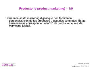 Producto (e-product marketing) – 1/9 Herramientas de marketing digital que nos facilitan la personalización de los productos a usuarios concretos. Estas herramientas corresponden a la “P” de producto del mix de Marketing Digital. Juan Travé - On Director juan@atesar.com - Telf. 971 753 415 