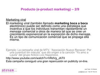 Producto (e-product marketing) – 2/9 Marketing viral El marketing viral (también llamado  marketing boca a boca  electrónico) puede ser definido como una estrategia que incentiva a que los individuos transmitan rápidamente un mensaje comercial a otros de manera tal que se cree un crecimiento exponencial en la exposición de dicho mensaje. Es un tipo de comunicación comercial que se propaga ella misma. Ejemplo: La campaña viral de MTV, “Asociación Nuevo Renacer: Por una juventud sin mácula” que dio origen a la canción “Yo amo a Laura” del grupo ficticio  Los Happiness . http://www.youtube.com/watch?v=hRdVg_JATII Esta campaña consiguió una gran repercusión en publicity on-line. Juan Travé - On Director juan@atesar.com - Telf. 971 753 415 