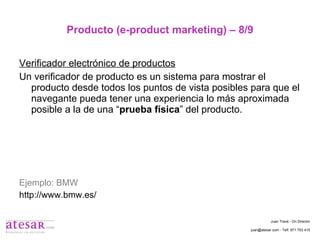 Producto (e-product marketing) – 8/9 Verificador electrónico de productos Un verificador de producto es un sistema para mostrar el producto desde todos los puntos de vista posibles para que el navegante pueda tener una experiencia lo más aproximada posible a la de una “ prueba física ” del producto. Ejemplo: BMW http://www.bmw.es/ Juan Travé - On Director juan@atesar.com - Telf. 971 753 415 