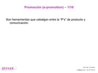Promoción (e-promotion) – 1/10 Son herramientas que cabalgan entre la “P’s” de producto y comunicación. Juan Travé - On Director juan@atesar.com - Telf. 971 753 415 