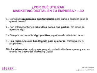 ¿POR QUÉ UTILIZAR  MARKETING DIGITAL EN TU EMPRESA? – 2/2 6.- Consigues  numerosas oportunidades  para darte a conocer, ¡eso sí que es bueno! 7.- Con Internet obtienes  más ideas de las que partías . De todos se aprende algo. 8.- Siempre encontrarás  algo positivo  y que sea de interés en la red. 9.-  Las redes sociales han llegado para quedarse . Participa por tu propio bien. 10.-  La interacción  es lo mejor para el contacto cliente-empresa y eso es una de las bases del Marketing Digital. Juan Travé - On Director juan@atesar.com - Telf. 971 753 415 