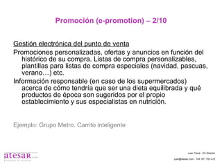 Promoción (e-promotion) – 2/10 Gestión electrónica del punto de venta Promociones personalizadas, ofertas y anuncios en función del histórico de su compra. Listas de compra personalizables, plantillas para listas de compra especiales (navidad, pascuas, verano…) etc. Información responsable (en caso de los supermercados) acerca de cómo tendría que ser una dieta equilibrada y qué productos de época son sugeridos por el propio establecimiento y sus especialistas en nutrición. Ejemplo: Grupo Metro. Carrito inteligente Juan Travé - On Director juan@atesar.com - Telf. 971 753 415 