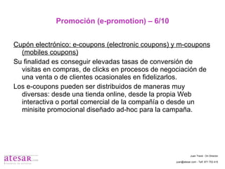 Promoción (e-promotion) – 6/10 Cupón electrónico: e-coupons (electronic coupons) y m-coupons (mobiles coupons) Su finalidad es conseguir elevadas tasas de conversión de visitas en compras, de clicks en procesos de negociación de una venta o de clientes ocasionales en fidelizarlos. Los e-coupons pueden ser distribuidos de maneras muy diversas: desde una tienda online, desde la propia Web interactiva o portal comercial de la compañía o desde un minisite promocional diseñado ad-hoc para la campaña. Juan Travé - On Director juan@atesar.com - Telf. 971 753 415 