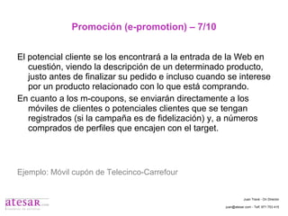 Promoción (e-promotion) – 7/10 El potencial cliente se los encontrará a la entrada de la Web en cuestión, viendo la descripción de un determinado producto, justo antes de finalizar su pedido e incluso cuando se interese por un producto relacionado con lo que está comprando. En cuanto a los m-coupons, se enviarán directamente a los móviles de clientes o potenciales clientes que se tengan registrados (si la campaña es de fidelización) y, a números comprados de perfiles que encajen con el target. Ejemplo: Móvil cupón de Telecinco-Carrefour  Juan Travé - On Director juan@atesar.com - Telf. 971 753 415 