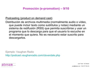 Promoción (e-promotion) – 9/10 Podcasting (product on demand cast) Distribución de archivos multimedia (normalmente audio o vídeo, que puede incluir texto como subtítulos y notas) mediante un sistema de redifusión (RSS) que permita suscribirse y usar un programa que lo descarga para que el usuario lo escuche en el momento que quiera. No es necesario estar suscrito para descargarlos. Ejemplo: Vaughan Radio http://podcast.vaughanradio.com/cloverdale.php Juan Travé - On Director juan@atesar.com - Telf. 971 753 415 