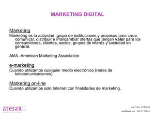 MARKETING DIGITAL Marketing Marketing es la actividad, grupo de instituciones y procesos para crear, comunicar, distribuir e intercambiar ofertas que tengan  valor  para los consumidores, clientes, socios, grupos de interés y sociedad en general. AMA -American Marketing Association e-marketing Cuando utilizamos cualquier medio electrónico (redes de telecomunicaciones). Marketing on-line Cuando utilizamos solo Internet con finalidades de marketing. Juan Travé - On Director juan@atesar.com - Telf. 971 753 415 