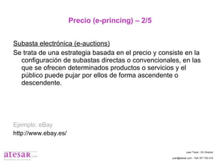 Precio (e-princing) – 2/5 Subasta electrónica (e-auctions) Se trata de una estrategia basada en el precio y consiste en la configuración de subastas directas o convencionales, en las que se ofrecen determinados productos o servicios y el público puede pujar por ellos de forma ascendente o descendente. Ejemplo: eBay http://www.ebay.es/ Juan Travé - On Director juan@atesar.com - Telf. 971 753 415 