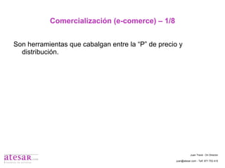 Comercialización (e-comerce) – 1/8 Son herramientas que cabalgan entre la “P” de precio y distribución. Juan Travé - On Director juan@atesar.com - Telf. 971 753 415 