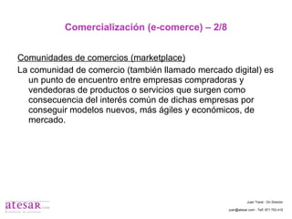 Comercialización (e-comerce) – 2/8 Comunidades de comercios (marketplace) La comunidad de comercio (también llamado mercado digital) es un punto de encuentro entre empresas compradoras y vendedoras de productos o servicios que surgen como consecuencia del interés común de dichas empresas por conseguir modelos nuevos, más ágiles y económicos, de mercado. Juan Travé - On Director juan@atesar.com - Telf. 971 753 415 