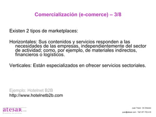 Comercialización (e-comerce) – 3/8 Existen 2 tipos de marketplaces: Horizontales: Sus contenidos y servicios responden a las necesidades de las empresas, independientemente del sector de actividad; como, por ejemplo, de materiales indirectos, financieros o logísticos. Verticales: Están especializados en ofrecer servicios sectoriales. Ejemplo: Hotelnet B2B http://www.hotelnetb2b.com Juan Travé - On Director juan@atesar.com - Telf. 971 753 415 