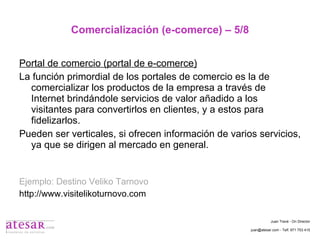 Comercialización (e-comerce) – 5/8 Portal de comercio (portal de e-comerce) La función primordial de los portales de comercio es la de comercializar los productos de la empresa a través de Internet brindándole servicios de valor añadido a los visitantes para convertirlos en clientes, y a estos para fidelizarlos. Pueden ser verticales, si ofrecen información de varios servicios, ya que se dirigen al mercado en general. Ejemplo: Destino Veliko Tarnovo http://www.visitelikoturnovo.com Juan Travé - On Director juan@atesar.com - Telf. 971 753 415 