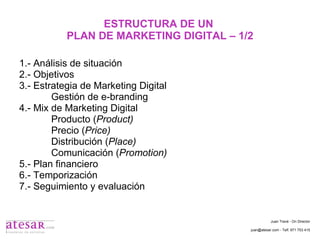 ESTRUCTURA DE UN  PLAN DE MARKETING DIGITAL – 1/2 1.- Análisis de situación 2.- Objetivos 3.- Estrategia de Marketing Digital Gestión de e-branding 4.- Mix de Marketing Digital Producto ( Product) Precio ( Price) Distribución ( Place) Comunicación ( Promotion) 5.- Plan financiero 6.- Temporización 7.- Seguimiento y evaluación Juan Travé - On Director juan@atesar.com - Telf. 971 753 415 