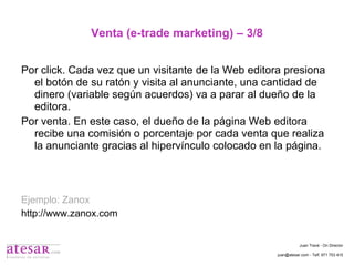 Venta (e-trade marketing) – 3/8 Por click. Cada vez que un visitante de la Web editora presiona el botón de su ratón y visita al anunciante, una cantidad de dinero (variable según acuerdos) va a parar al dueño de la editora. Por venta. En este caso, el dueño de la página Web editora recibe una comisión o porcentaje por cada venta que realiza la anunciante gracias al hipervínculo colocado en la página. Ejemplo: Zanox http://www.zanox.com Juan Travé - On Director juan@atesar.com - Telf. 971 753 415 