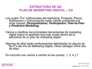 ESTRUCTURA DE UN  PLAN DE MARKETING DIGITAL – 2/2 Las cuatro “P’s” tradicionales del marketing, Producto, Precio, Distribución y Comunicación están siendo sustituidas por otras nuevas,  Personalization, Participation, Peer-to-Peer y Predictive Modelling . Vamos a clasificar las principales herramientas de marketing digital según el apartado que más incida dentro de la estructura de un plan de marketing digital. Algunas de ellas están perfectamente delimitadas en alguna de las P’s del mix de Marketing Digital. Otras cabalgan entre dos de ellas. En concreto nos vamos a centrar en los puntos: 1, 3, 4 y 7 Juan Travé - On Director juan@atesar.com - Telf. 971 753 415 