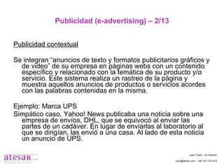 Publicidad (e-advertising) – 2/13 Publicidad contextual Se integran “anuncios de texto y formatos publicitarios gráficos y de video” de su empresa en páginas webs con un contenido específico y relacionado con la temática de su producto y/o servicio. Este sistema realiza un rastreo de la página y muestra aquellos anuncios de productos o servicios acordes con las palabras contenidas en la misma. Ejemplo: Marca UPS Simpático caso, Yahoo! News publicaba una noticia sobre una empresa de envíos, DHL, que se equivocó al enviar las partes de un cadáver. En lugar de enviarlas al laboratorio al que se dirigían, las envió a una casa. Al lado de esta noticia un anuncio de UPS. Juan Travé - On Director juan@atesar.com - Telf. 971 753 415 
