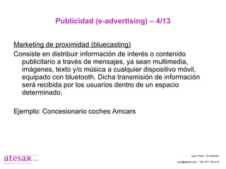 Publicidad (e-advertising) – 4/13 Marketing de proximidad (bluecasting) Consiste en distribuir información de interés o contenido publicitario a través de mensajes, ya sean multimedia, imágenes, texto y/o música a cualquier dispositivo móvil, equipado con bluetooth. Dicha transmisión de información será recibida por los usuarios dentro de un espacio determinado. Ejemplo: Concesionario coches Amcars Juan Travé - On Director juan@atesar.com - Telf. 971 753 415 