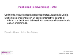 Publicidad (e-advertising) – 6/13 Código de respuesta rápida (bidireccionales). Etiquetas Ontag. El cliente se encuentra con un código interactivo, apunta al mismo con la cámara del móvil. Accede automáticamente a la acción programada. Ejemplo: Govern de les Illes Balears Juan Travé - On Director juan@atesar.com - Telf. 971 753 415 