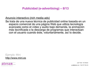 Publicidad (e-advertising) – 8/13 Anuncio interactivo (rich media ads) Se trata de una nueva técnica de publicidad online basada en un espacio comercial de una página Web que utiliza tecnología avanzada como el vídeo y audio bajo demanda, la animación más tecnificada o la descarga de programas que interactúan con el usuario cuando éste, voluntariamente, así lo decide. Ejemplo: Mini http://www.mini.es Juan Travé - On Director juan@atesar.com - Telf. 971 753 415 