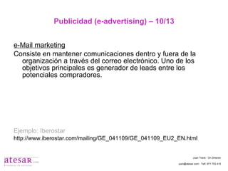 Publicidad (e-advertising) – 10/13 e-Mail marketing Consiste en mantener comunicaciones dentro y fuera de la organización a través del correo electrónico. Uno de los objetivos principales es generador de leads entre los potenciales compradores. Ejemplo: Iberostar http://www.iberostar.com/mailing/GE_041109/GE_041109_EU2_EN.html Juan Travé - On Director juan@atesar.com - Telf. 971 753 415 