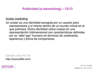 Publicidad (e-advertising) – 12/13 Avatar marketing Un avatar es una identidad escogida por un usuario para representarse a sí mismo dentro de un mundo virtual en el que participa. Dicha identidad cobra cuerpo en una representación tridimensional con características definidas por su “alter ego” humano en términos de vestimenta, apariencia y forma de comportarse. Ejemplo: Second Life http://secondlife.com/ Juan Travé - On Director juan@atesar.com - Telf. 971 753 415 