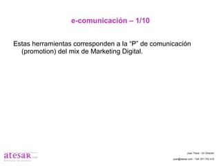 e-comunicación – 1/10 Estas herramientas corresponden a la “P” de comunicación (promotion) del mix de Marketing Digital. Juan Travé - On Director juan@atesar.com - Telf. 971 753 415 