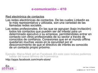 e-comunicación – 4/10 Red electrónica de contactos Las redes electrónicas de contactos. De las cuales Linkedin es la más representativa y utilizada, son una variedad de las llamadas redes sociales. Las redes profesionales. En las que se agrupan (bajo invitación) todos los contactos que pueden ser de interés para un determinado ejecutivo o su empresa, permitiéndoles entrar en contacto con otros profesionales de su sector a través de conocidos de confianza. Conexiones que en el mundo offline quedarían muchas veces en la oscuridad por el desconocimiento de que el directivo de interés es conocido de un contacto propio próximo. Ejemplo: Marca Mark girl en Facebook (En este caso incluso podemos hablar del nuevo término de f-commerce http://apps.facebook.com/mark-store/ En Juan Travé - On Director juan@atesar.com - Telf. 971 753 415 