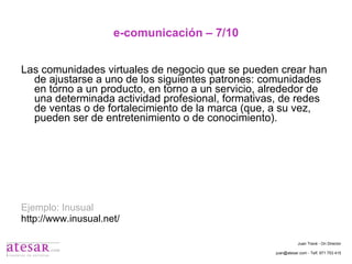 e-comunicación – 7/10 Las comunidades virtuales de negocio que se pueden crear han de ajustarse a uno de los siguientes patrones: comunidades en torno a un producto, en torno a un servicio, alrededor de una determinada actividad profesional, formativas, de redes de ventas o de fortalecimiento de la marca (que, a su vez, pueden ser de entretenimiento o de conocimiento). Ejemplo: Inusual http://www.inusual.net/ Juan Travé - On Director juan@atesar.com - Telf. 971 753 415 