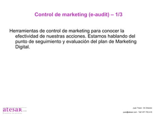 Control de marketing (e-audit) – 1/3 Herramientas de control de marketing para conocer la efectividad de nuestras acciones. Estamos hablando del punto de seguimiento y evaluación del plan de Marketing Digital. Juan Travé - On Director juan@atesar.com - Telf. 971 753 415 