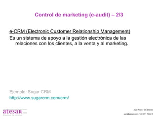 Control de marketing (e-audit) – 2/3 e-CRM (Electronic Customer Relationship Management) Es un sistema de apoyo a la gestión electrónica de las relaciones con los clientes, a la venta y al marketing. Ejemplo: Sugar CRM http://www.sugarcrm.com/crm/   Juan Travé - On Director juan@atesar.com - Telf. 971 753 415 