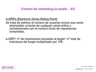 Control de marketing (e-audit) – 4/3 e-GRPs (Electronic Gross Rating Point) Se trata de estimar el número de usuarios únicos que serán alcanzados a través de cualquier canal online y correlacionarlo con el número bruto de impresiones compradas. e-GRP= nº de impresiones lanzadas al target / nº total de individuos del target multiplicado por 100. Juan Travé - On Director juan@atesar.com - Telf. 971 753 415 