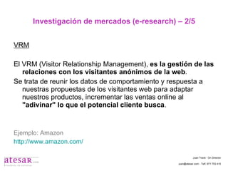 Investigación de mercados (e-research) – 2/5 VRM El VRM (Visitor Relationship Management),  es la gestión de las relaciones con los visitantes anónimos de la web . Se trata de reunir los datos de comportamiento y respuesta a nuestras propuestas de los visitantes web para adaptar nuestros productos, incrementar las ventas online al  "adivinar" lo que el potencial cliente busca . Ejemplo: Amazon http://www.amazon.com/ Juan Travé - On Director juan@atesar.com - Telf. 971 753 415 