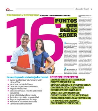 3#Conoce Ley Juvenil
16
PREGUNTASYRESPUESTASSOBRELALEYDEEMPLEOJUVENIL dando	mano	de	obra	ba-
rata?
–No,elobjetivocentralde
leysonlosjóvenes,estáhecha
para brindarle una oportu-
nidad a aquellos que no en-
cuentran un trabajo o cuyas
habilidadesnosonsuϐicientes
paraconseguirunempleo.
La Ley apunta a que el
joven tenga un contrato de
trabajoformal,demínimoun
añoparaqueganeexperien-
cia laboral y capacitación, y
seaatractivoparalaempre-
sacontinuarmanteniéndolo
como trabajador, y en caso
salga al mercado laboral
cuente con las habilidades
necesarias para que otras
empresas lo contraten.
Lo que ofrece la Ley es
estabilidad (con contratos
mínimos de un año, renova-
bles cada seis meses hasta
a los tres años) y que reciba
capacitación, evitando así
lasituaciónactualenlacual
losjóvenesseencuentranso-
metidos a la informalidad o
trabajos eventuales que no
les aporta habilidades que
sean valoradas por el mer-
cado laboral.
Para que las empresas
contraten jóvenes con pro-
blemasdeempleabilidad,es
necesario darles incentivos
(no se puede obligar a con-
tratarpersonaspordecreto).
De lo contrario, se manten-
drá la situación actual. Esta
Ley permite otorgar esos
incentivos, pero también
otorga los medios para que
los jóvenes se capaciten.
1Soy	un	joven	que	estoy	
entre	el	grupo	de	18	y	24	
años,	¿voy	a	ser	contratado	
bajo	este	régimen?
–No necesariamente, el
régimen es voluntario, es
decir, opcional. Los demás
regímenes laborales siguen
abiertos a los jóvenes. En
segundo lugar, el objetivo
principal de esta norma es
brindaroportunidadesdeun
empleo formal a los jóvenes
conproblemasdeempleabi-
lidad:aquellosquenotienen
experiencia laboral, que se
encuentran desempleados
o en la informalidad.
2¿Me	van	explotar	la-
boralmente	porque	soy	
joven?	¿Esta	Ley	beneϐicia	
a	las	empresas,	les	están	
PUNTOS
QUE
DEBES
SABER
Artículo 1. Objeto de la Ley
LA PRESENTE LEY TIENE POR
OBJETO MEJORAR LA
EMPLEABILIDAD Y PROMOVER LA
CONTRATACIÓN DE JÓVENES
DESOCUPADOS PARA QUE
CUENTEN CON MAYORES
OPORTUNIDADES DE ACCESO AL
MERCADO LABORAL A TRAVÉS DE
UN EMPLEO DE CALIDAD
CON PROTECCIÓN SOCIAL.
SueldoigualomayoralaRemuneración
MínimaVital
Jornadadetrabajode8horas
CapacitaciónporcuentadelEstado
Pagodehorasextras
Descansosemanal,feriadosy15díasde
vacaciones
Segurodesaludysobrevivencia
Subsidioporinvalidezymaternidad
Segurocomplementarioderiesgo
Afiliaciónalsistemadepensiones
Derechoalasindicalización
Lasventajasdesertrabajadorformal
 