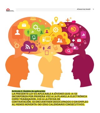 7#Conoce Ley Juvenil
7
#Conoce
Ley
Juvenil
Artículo 2. Ámbito de aplicación
LA PRESENTE LEY ES APLICABLE A JÓVENES QUE: A) SE
INCORPOREN POR PRIMERA VEZ A LA PLANILLA ELECTRÓNICA
COMO TRABAJADOR, O B) A LA FECHA DE
CONTRATACIÓN, SE ENCUENTREN DESOCUPADOS O SIN EMPLEO
AL MENOS NOVENTA (90) DÍAS CALENDARIO CONSECUTIVOS.
Twitter: hashtag #ConoceLeyJuvenil
 