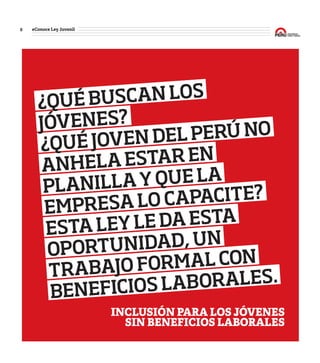 8 #Conoce Ley Juvenil
#Conoce
Ley
Juvenil
¿QUÉBUSCANLOS
JÓVENES?
¿QUÉJOVENDELPERÚNO
ANHELAESTAREN
PLANILLAYQUELA
EMPRESALOCAPACITE?
ESTALEYLEDAESTA
OPORTUNIDAD,UN
TRABAJOFORMALCON
BENEFICIOSLABORALES.
INCLUSIÓN PARA LOS JÓVENES
SIN BENEFICIOS LABORALES
¿Bueno?
¿Útil?
¿Para
mí?
 