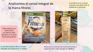 Analicemos el cereal integral de
la marca fitness
El semáforo no es un buen
indicador para determinar la
calidad de un alimiento
La cara del producto NO es un buen
indicador para determinar su calidad
Todo producto con
edulcorantes
no calóricos debe
declararlo en la parte
frontal del producto
Aclara que los cálculos de macronutrienetes y
requerimientos están basados en 2000kcal
 