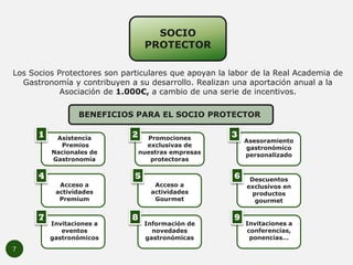 7
SOCIO
PROTECTOR
Los Socios Protectores son particulares que apoyan la labor de la Real Academia de
Gastronomía y contrib...