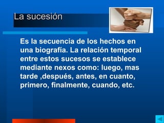 La sucesión  Es la secuencia de los hechos en una biografía. La relación temporal entre estos sucesos se establece mediante nexos como: luego, mas tarde ,después, antes, en cuanto, primero, finalmente, cuando, etc. 