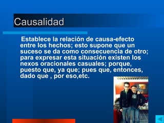 Causalidad Establece la relación de causa-efecto entre los hechos; esto supone que un suceso se da como consecuencia de otro; para expresar esta situación existen los nexos oracionales casuales; porque, puesto que, ya que; pues que, entonces, dado que , por eso,etc. 